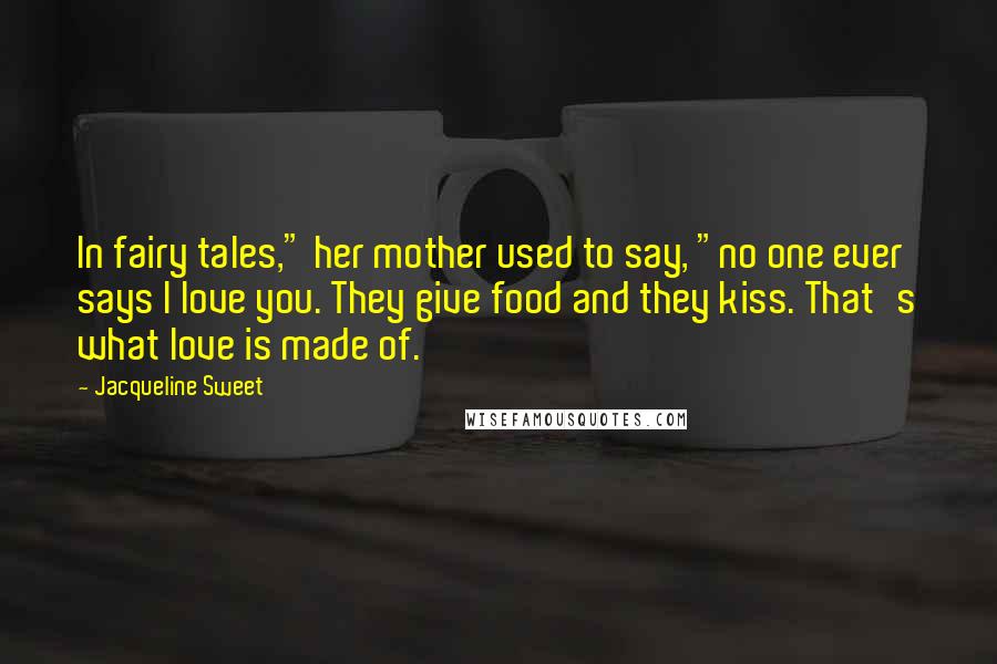 Jacqueline Sweet Quotes: In fairy tales," her mother used to say, "no one ever says I love you. They give food and they kiss. That's what love is made of.