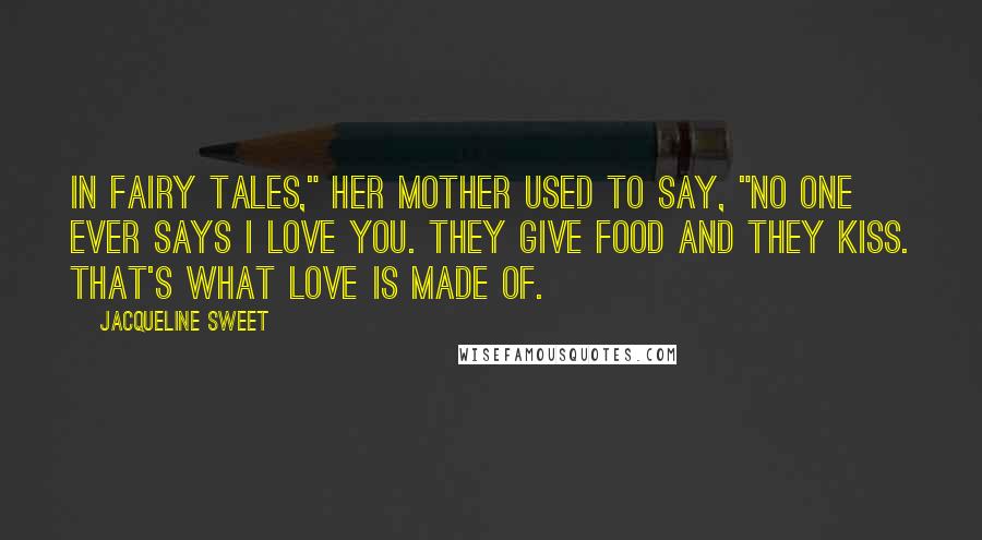 Jacqueline Sweet Quotes: In fairy tales," her mother used to say, "no one ever says I love you. They give food and they kiss. That's what love is made of.