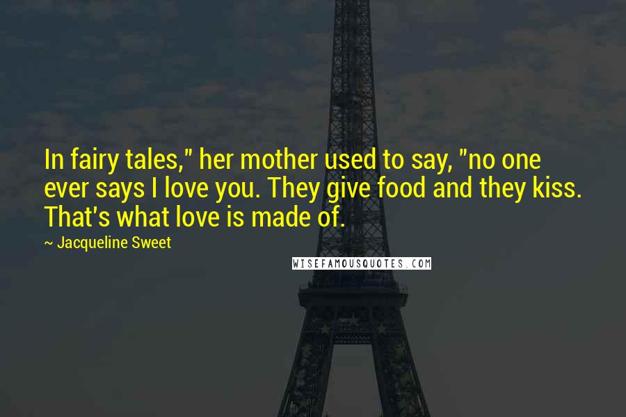 Jacqueline Sweet Quotes: In fairy tales," her mother used to say, "no one ever says I love you. They give food and they kiss. That's what love is made of.