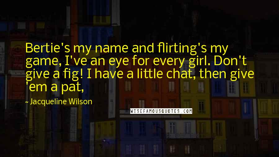 Jacqueline Wilson Quotes: Bertie's my name and flirting's my game, I've an eye for every girl. Don't give a fig! I have a little chat, then give 'em a pat,