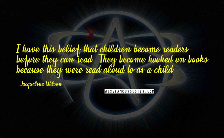 Jacqueline Wilson Quotes: I have this belief that children become readers before they can read. They become hooked on books because they were read aloud to as a child.