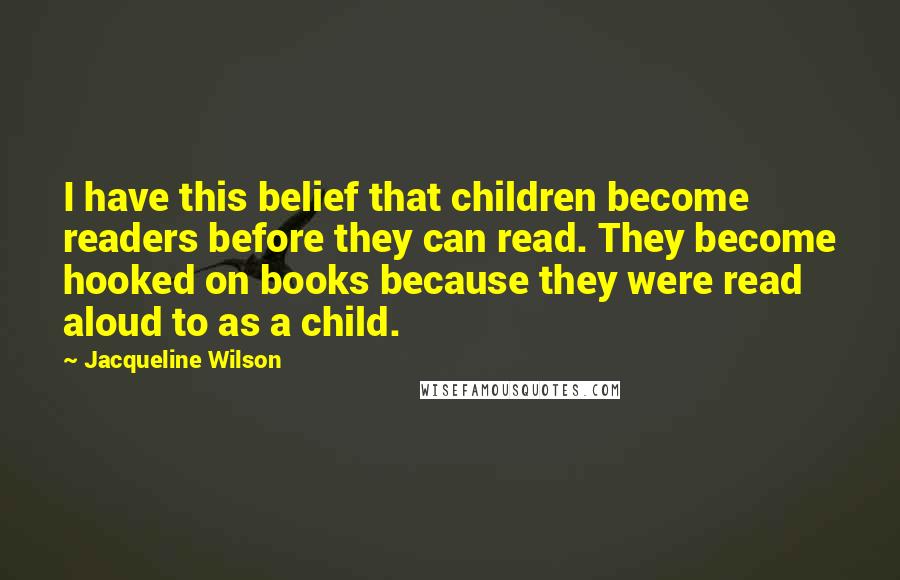 Jacqueline Wilson Quotes: I have this belief that children become readers before they can read. They become hooked on books because they were read aloud to as a child.