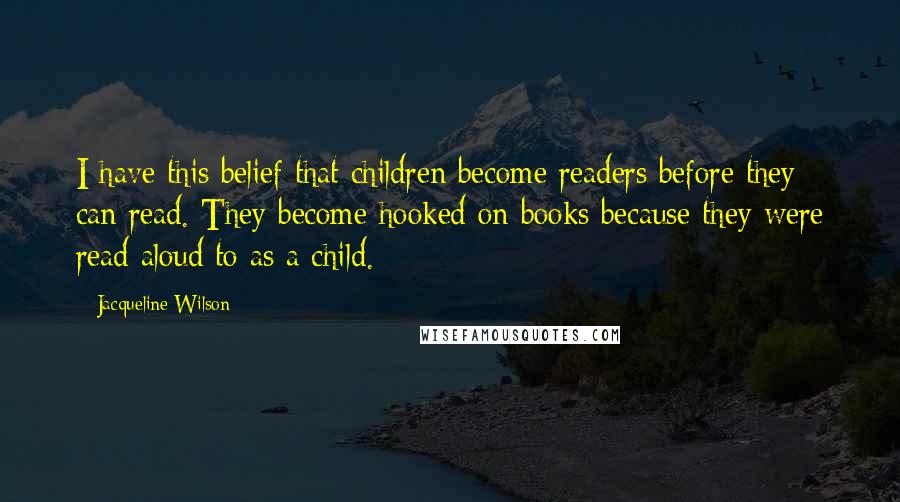 Jacqueline Wilson Quotes: I have this belief that children become readers before they can read. They become hooked on books because they were read aloud to as a child.