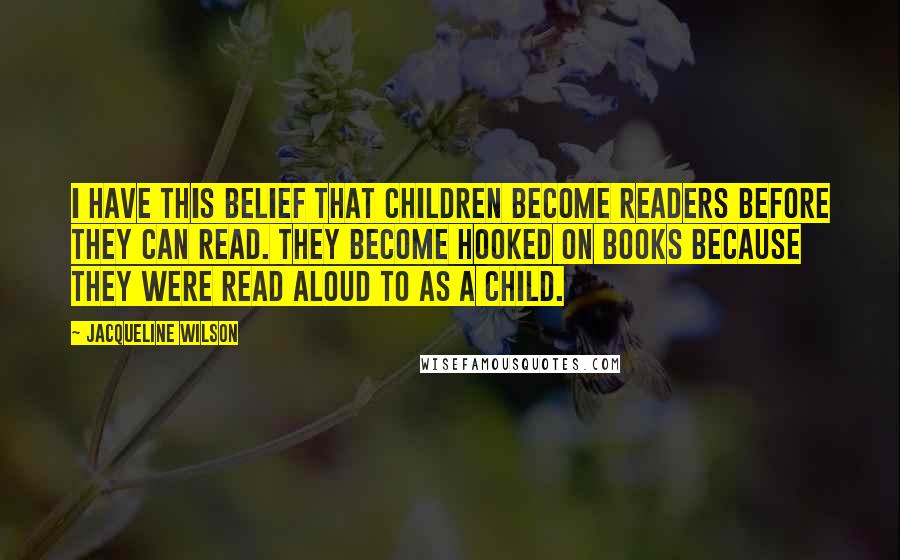 Jacqueline Wilson Quotes: I have this belief that children become readers before they can read. They become hooked on books because they were read aloud to as a child.