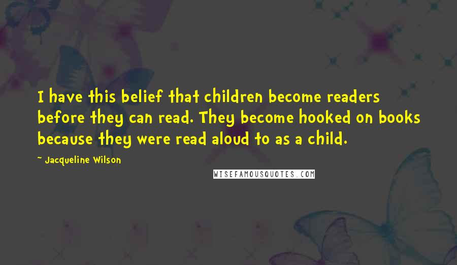 Jacqueline Wilson Quotes: I have this belief that children become readers before they can read. They become hooked on books because they were read aloud to as a child.