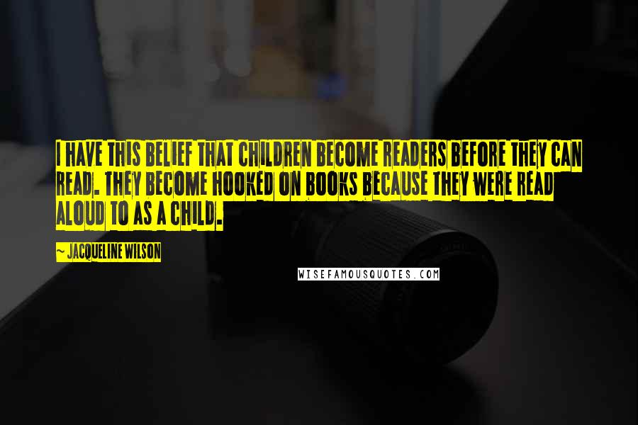 Jacqueline Wilson Quotes: I have this belief that children become readers before they can read. They become hooked on books because they were read aloud to as a child.