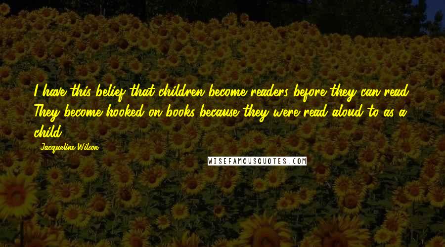 Jacqueline Wilson Quotes: I have this belief that children become readers before they can read. They become hooked on books because they were read aloud to as a child.