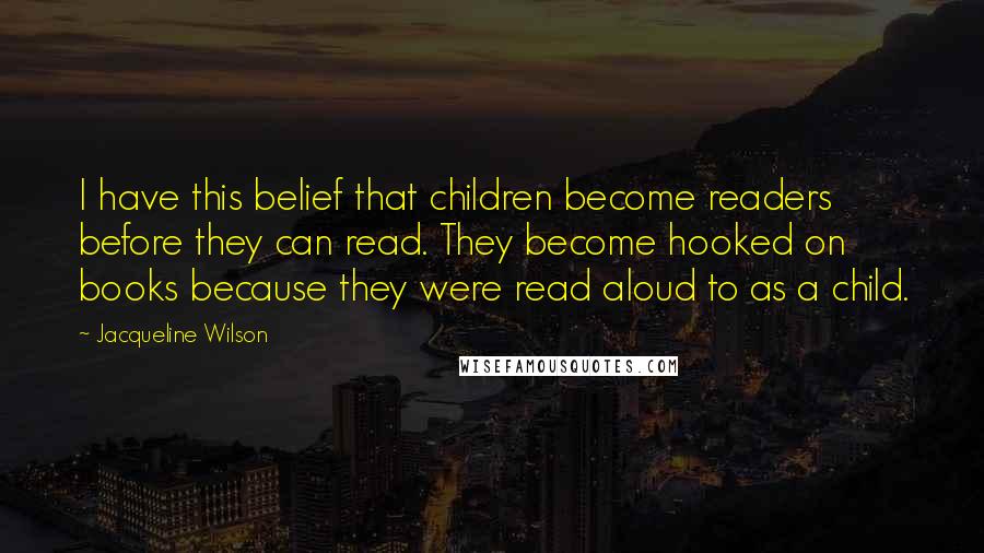 Jacqueline Wilson Quotes: I have this belief that children become readers before they can read. They become hooked on books because they were read aloud to as a child.