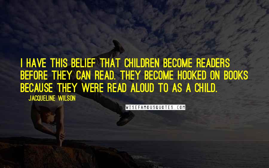 Jacqueline Wilson Quotes: I have this belief that children become readers before they can read. They become hooked on books because they were read aloud to as a child.