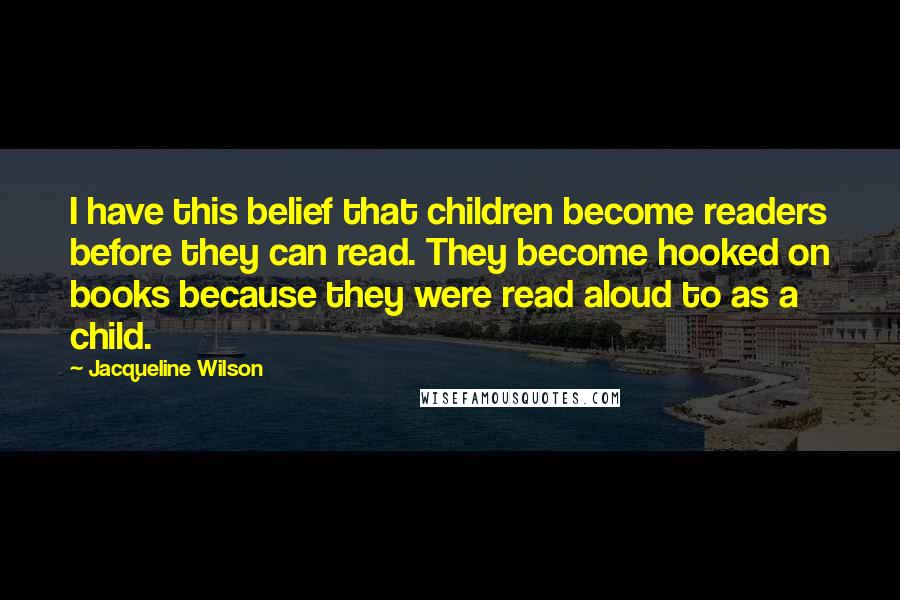 Jacqueline Wilson Quotes: I have this belief that children become readers before they can read. They become hooked on books because they were read aloud to as a child.