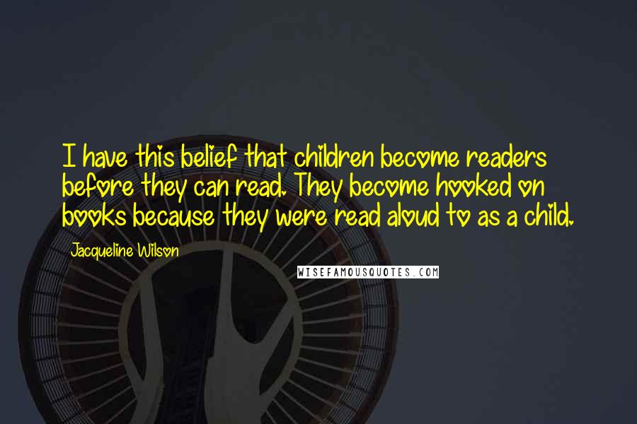 Jacqueline Wilson Quotes: I have this belief that children become readers before they can read. They become hooked on books because they were read aloud to as a child.