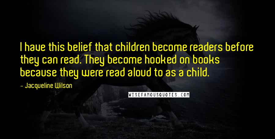 Jacqueline Wilson Quotes: I have this belief that children become readers before they can read. They become hooked on books because they were read aloud to as a child.