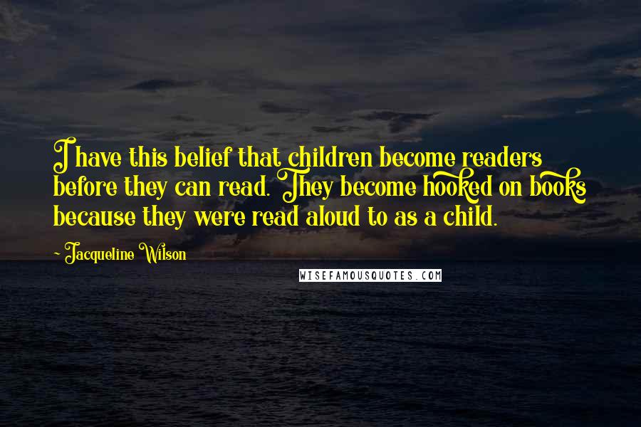 Jacqueline Wilson Quotes: I have this belief that children become readers before they can read. They become hooked on books because they were read aloud to as a child.