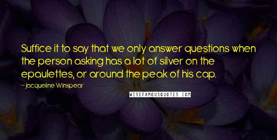 Jacqueline Winspear Quotes: Suffice it to say that we only answer questions when the person asking has a lot of silver on the epaulettes, or around the peak of his cap.