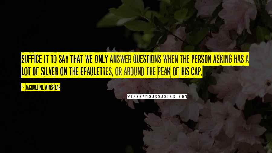 Jacqueline Winspear Quotes: Suffice it to say that we only answer questions when the person asking has a lot of silver on the epaulettes, or around the peak of his cap.