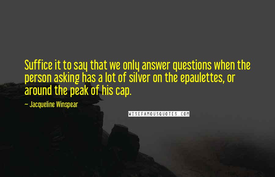 Jacqueline Winspear Quotes: Suffice it to say that we only answer questions when the person asking has a lot of silver on the epaulettes, or around the peak of his cap.