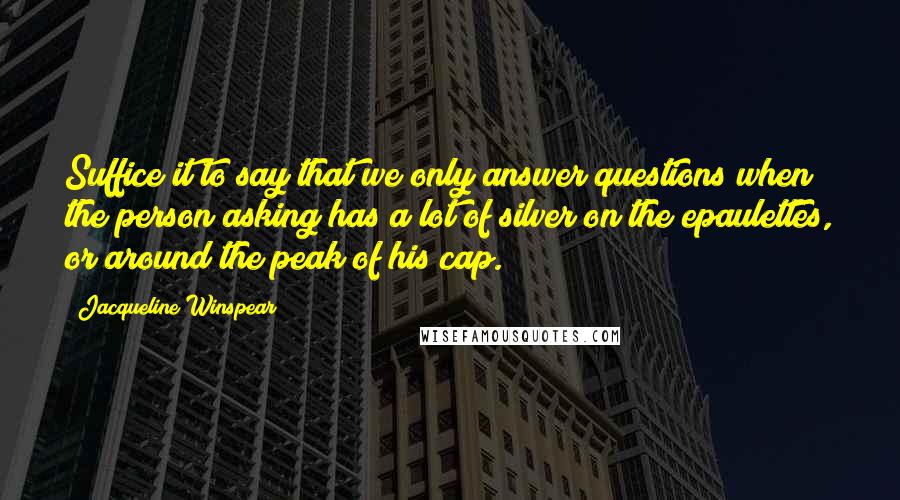 Jacqueline Winspear Quotes: Suffice it to say that we only answer questions when the person asking has a lot of silver on the epaulettes, or around the peak of his cap.
