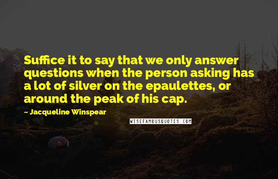 Jacqueline Winspear Quotes: Suffice it to say that we only answer questions when the person asking has a lot of silver on the epaulettes, or around the peak of his cap.