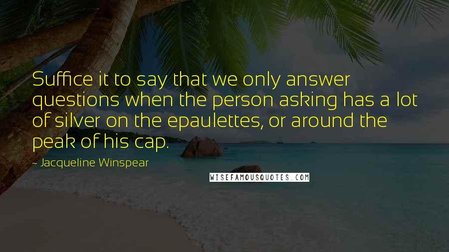 Jacqueline Winspear Quotes: Suffice it to say that we only answer questions when the person asking has a lot of silver on the epaulettes, or around the peak of his cap.