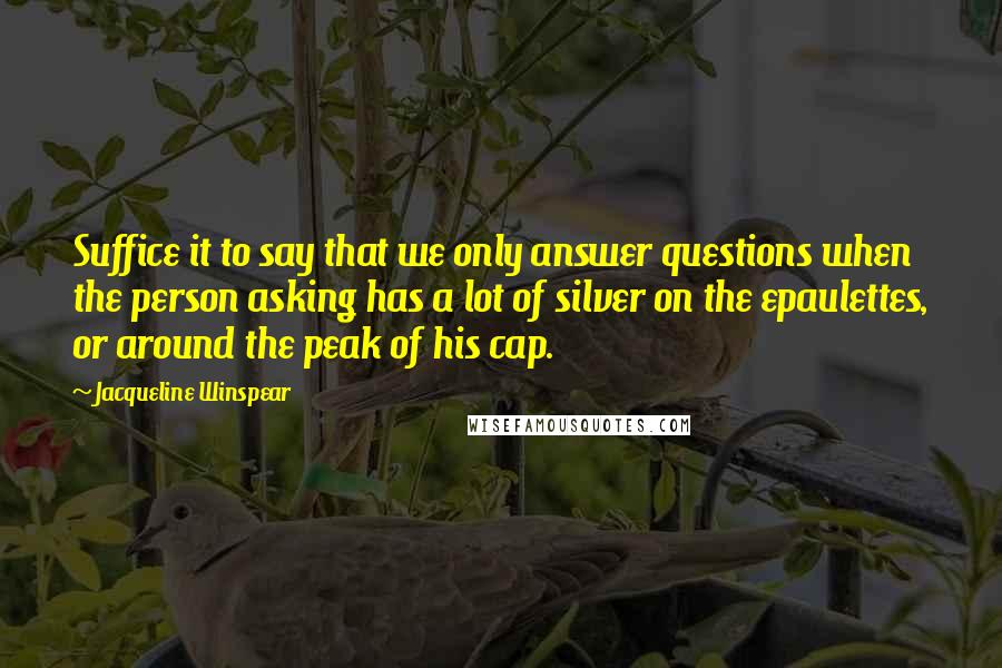 Jacqueline Winspear Quotes: Suffice it to say that we only answer questions when the person asking has a lot of silver on the epaulettes, or around the peak of his cap.