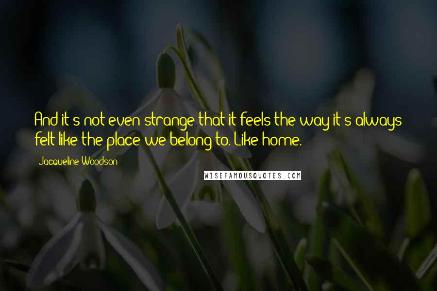 Jacqueline Woodson Quotes: And it's not even strange that it feels the way it's always felt like the place we belong to. Like home.