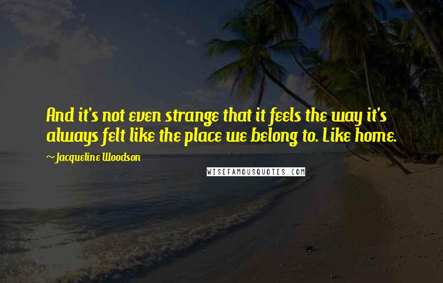 Jacqueline Woodson Quotes: And it's not even strange that it feels the way it's always felt like the place we belong to. Like home.