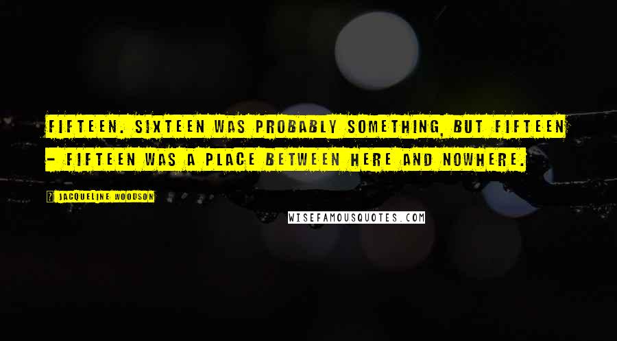 Jacqueline Woodson Quotes: Fifteen. Sixteen was probably something, but fifteen - fifteen was a place between here and nowhere.