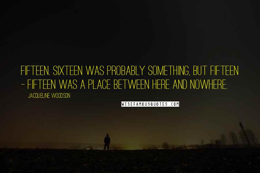 Jacqueline Woodson Quotes: Fifteen. Sixteen was probably something, but fifteen - fifteen was a place between here and nowhere.