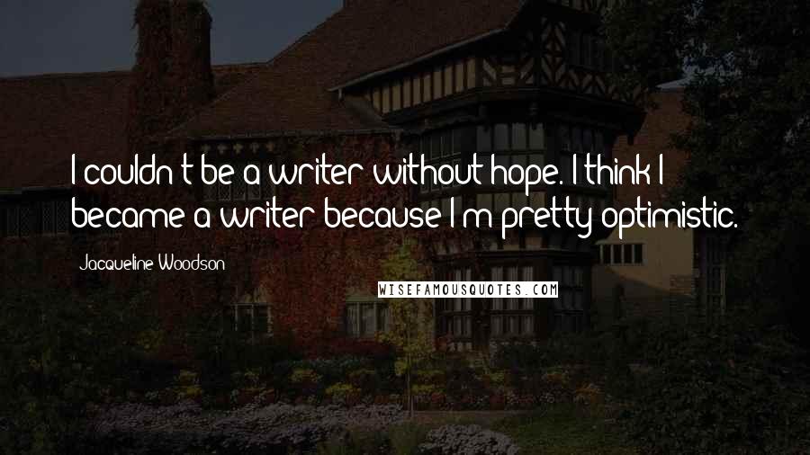 Jacqueline Woodson Quotes: I couldn't be a writer without hope. I think I became a writer because I'm pretty optimistic.