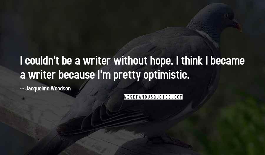 Jacqueline Woodson Quotes: I couldn't be a writer without hope. I think I became a writer because I'm pretty optimistic.
