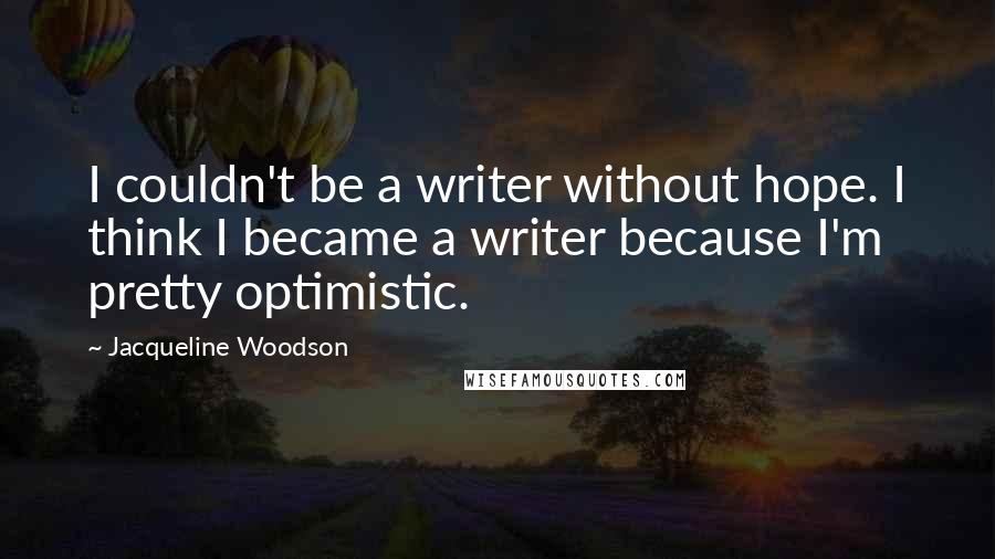 Jacqueline Woodson Quotes: I couldn't be a writer without hope. I think I became a writer because I'm pretty optimistic.