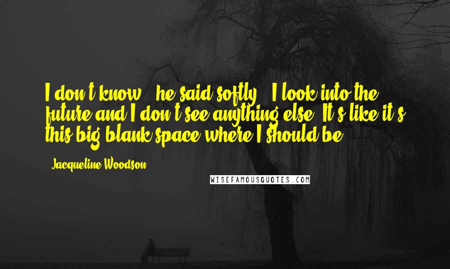 Jacqueline Woodson Quotes: I don't know," he said softly. "I look into the future and I don't see anything else. It's like it's this big blank space where I should be.