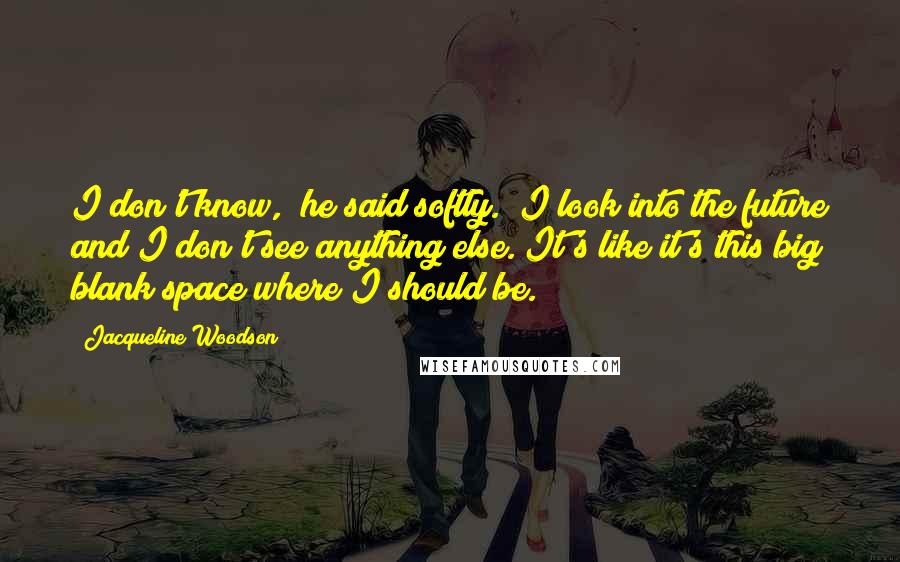 Jacqueline Woodson Quotes: I don't know," he said softly. "I look into the future and I don't see anything else. It's like it's this big blank space where I should be.