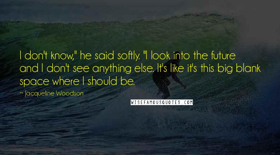 Jacqueline Woodson Quotes: I don't know," he said softly. "I look into the future and I don't see anything else. It's like it's this big blank space where I should be.