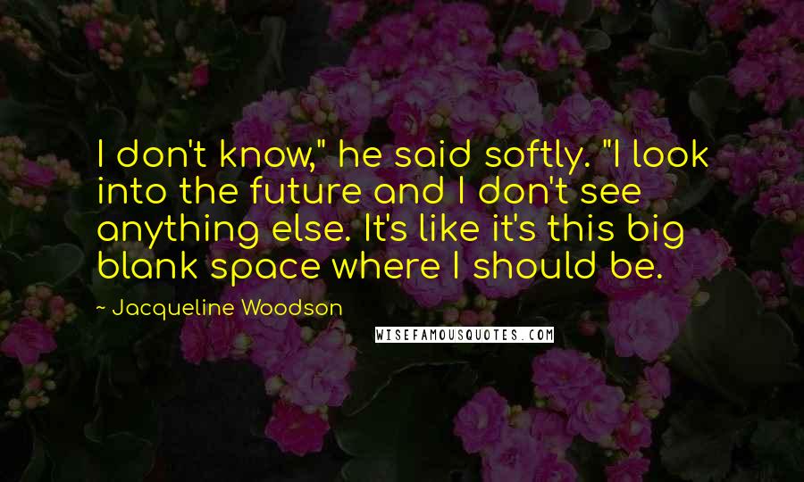 Jacqueline Woodson Quotes: I don't know," he said softly. "I look into the future and I don't see anything else. It's like it's this big blank space where I should be.