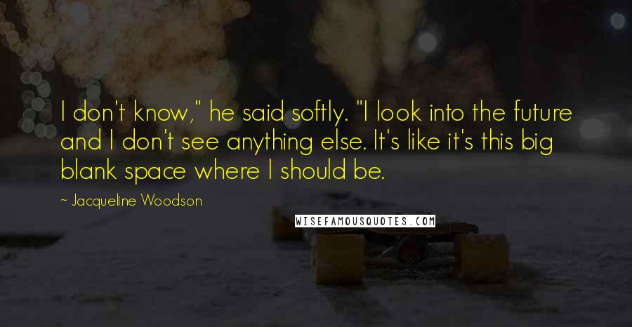 Jacqueline Woodson Quotes: I don't know," he said softly. "I look into the future and I don't see anything else. It's like it's this big blank space where I should be.