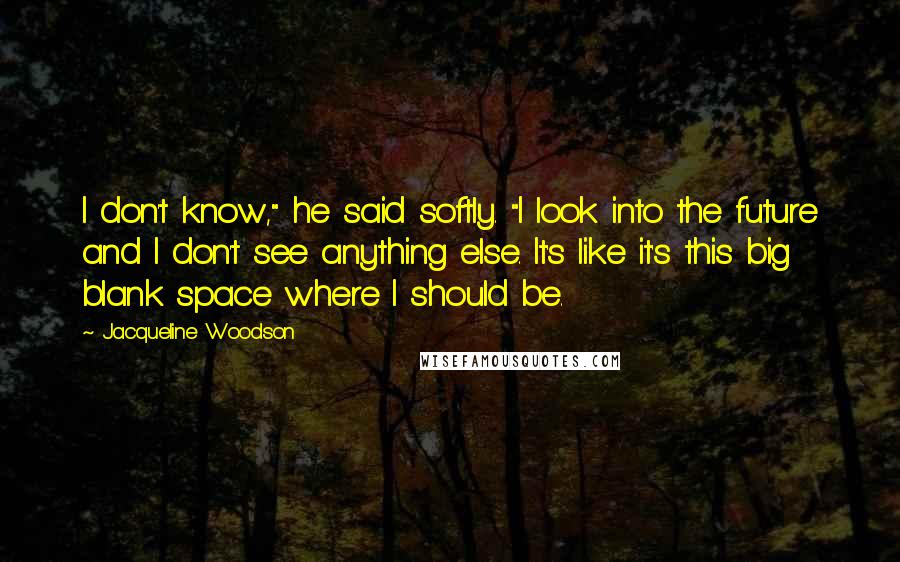 Jacqueline Woodson Quotes: I don't know," he said softly. "I look into the future and I don't see anything else. It's like it's this big blank space where I should be.