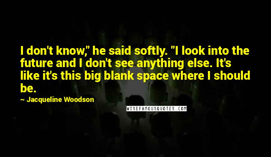 Jacqueline Woodson Quotes: I don't know," he said softly. "I look into the future and I don't see anything else. It's like it's this big blank space where I should be.