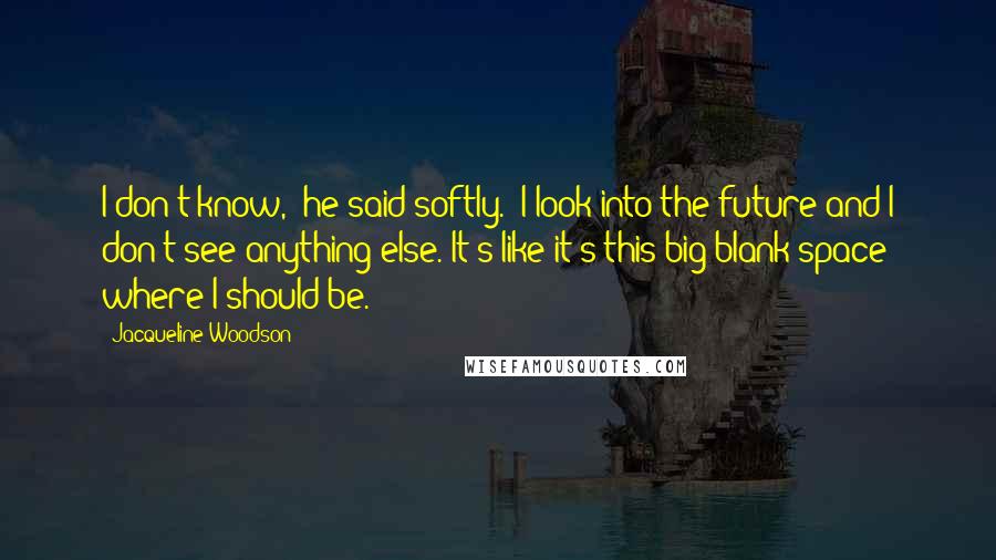 Jacqueline Woodson Quotes: I don't know," he said softly. "I look into the future and I don't see anything else. It's like it's this big blank space where I should be.