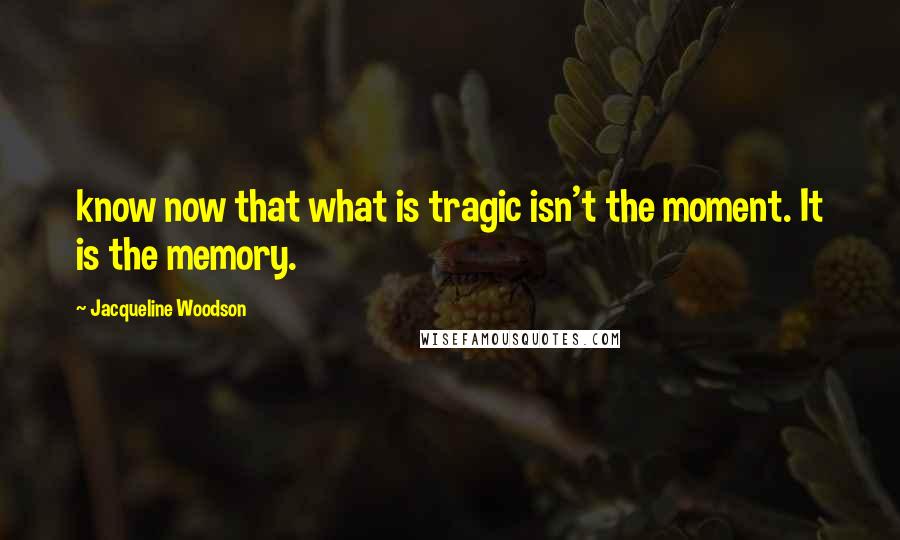 Jacqueline Woodson Quotes: know now that what is tragic isn't the moment. It is the memory.