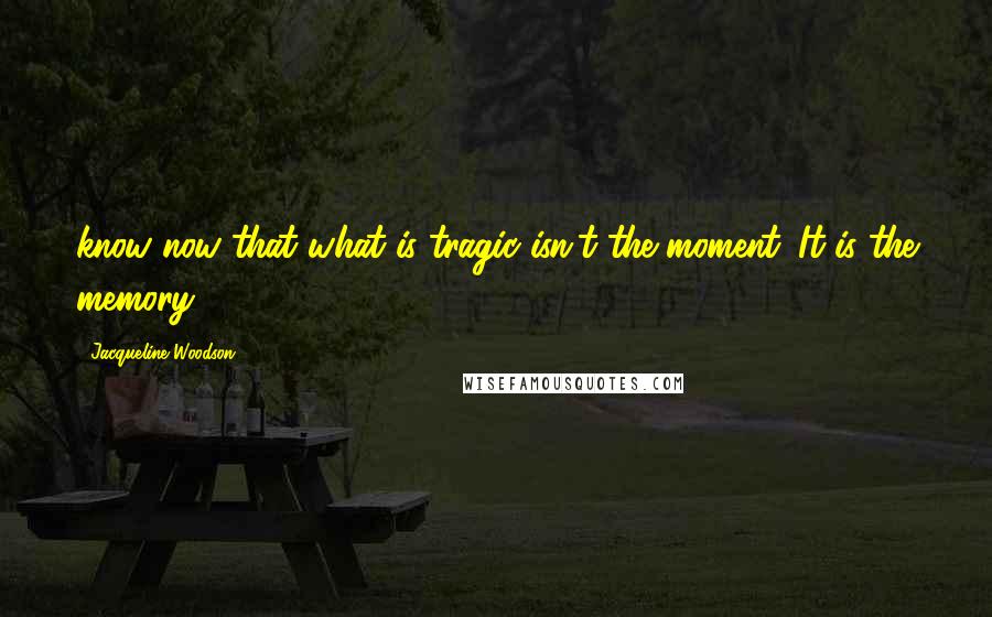 Jacqueline Woodson Quotes: know now that what is tragic isn't the moment. It is the memory.