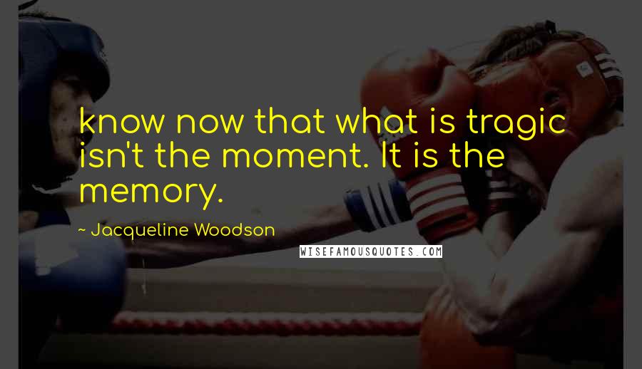 Jacqueline Woodson Quotes: know now that what is tragic isn't the moment. It is the memory.