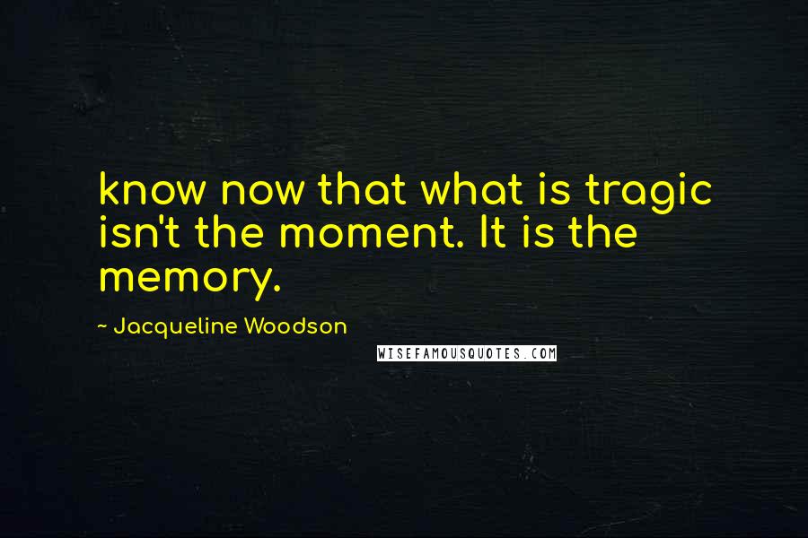 Jacqueline Woodson Quotes: know now that what is tragic isn't the moment. It is the memory.