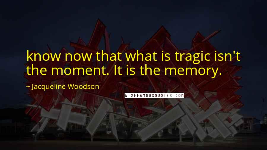 Jacqueline Woodson Quotes: know now that what is tragic isn't the moment. It is the memory.