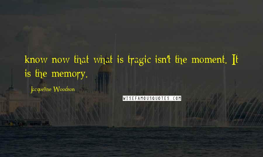 Jacqueline Woodson Quotes: know now that what is tragic isn't the moment. It is the memory.