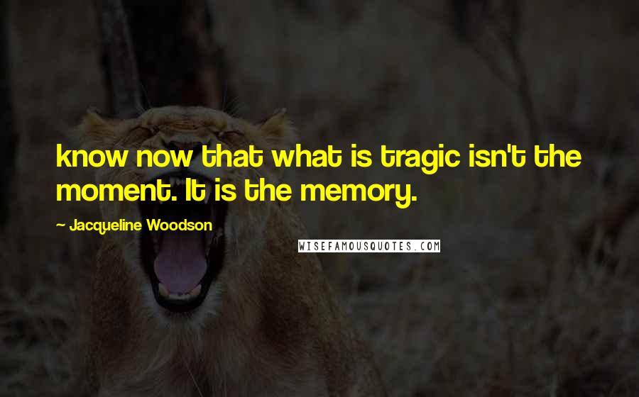 Jacqueline Woodson Quotes: know now that what is tragic isn't the moment. It is the memory.