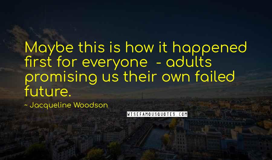 Jacqueline Woodson Quotes: Maybe this is how it happened first for everyone  - adults promising us their own failed future.