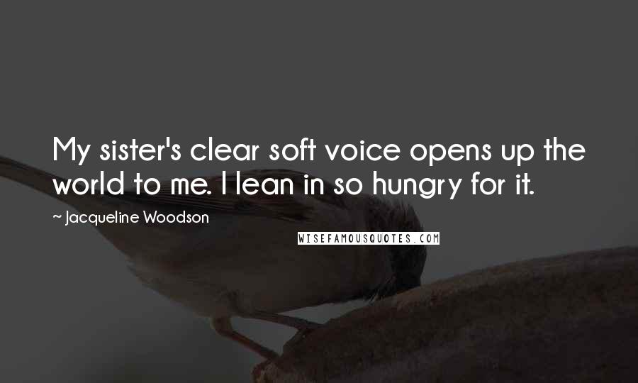 Jacqueline Woodson Quotes: My sister's clear soft voice opens up the world to me. I lean in so hungry for it.