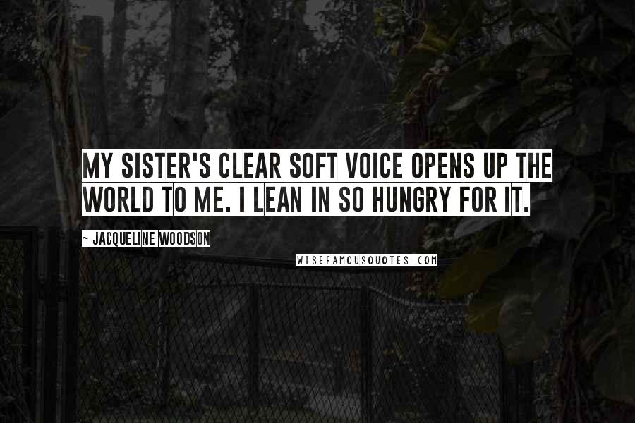 Jacqueline Woodson Quotes: My sister's clear soft voice opens up the world to me. I lean in so hungry for it.