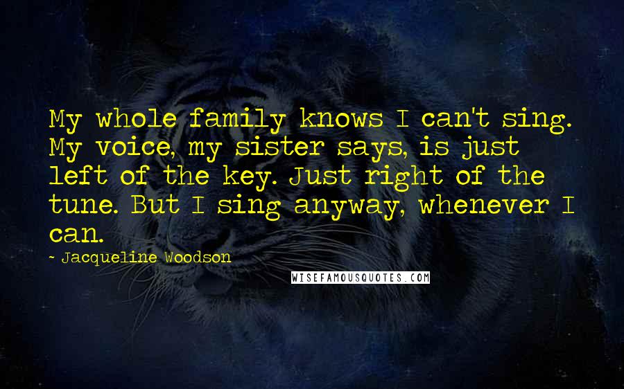 Jacqueline Woodson Quotes: My whole family knows I can't sing. My voice, my sister says, is just left of the key. Just right of the tune. But I sing anyway, whenever I can.